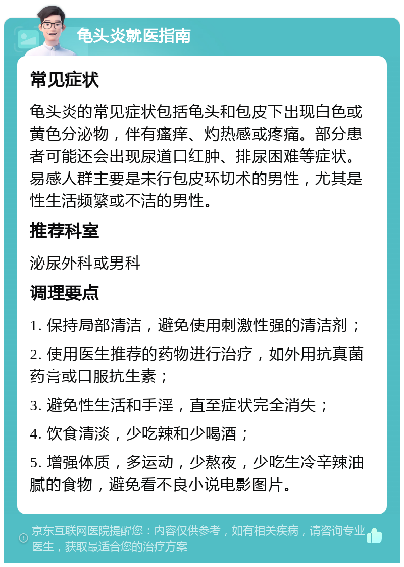 龟头炎就医指南 常见症状 龟头炎的常见症状包括龟头和包皮下出现白色或黄色分泌物，伴有瘙痒、灼热感或疼痛。部分患者可能还会出现尿道口红肿、排尿困难等症状。易感人群主要是未行包皮环切术的男性，尤其是性生活频繁或不洁的男性。 推荐科室 泌尿外科或男科 调理要点 1. 保持局部清洁，避免使用刺激性强的清洁剂； 2. 使用医生推荐的药物进行治疗，如外用抗真菌药膏或口服抗生素； 3. 避免性生活和手淫，直至症状完全消失； 4. 饮食清淡，少吃辣和少喝酒； 5. 增强体质，多运动，少熬夜，少吃生冷辛辣油腻的食物，避免看不良小说电影图片。