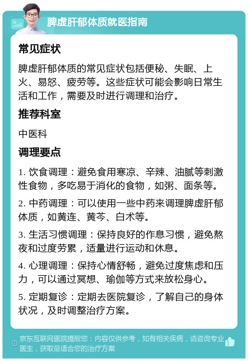 脾虚肝郁体质就医指南 常见症状 脾虚肝郁体质的常见症状包括便秘、失眠、上火、易怒、疲劳等。这些症状可能会影响日常生活和工作，需要及时进行调理和治疗。 推荐科室 中医科 调理要点 1. 饮食调理：避免食用寒凉、辛辣、油腻等刺激性食物，多吃易于消化的食物，如粥、面条等。 2. 中药调理：可以使用一些中药来调理脾虚肝郁体质，如黄连、黄芩、白术等。 3. 生活习惯调理：保持良好的作息习惯，避免熬夜和过度劳累，适量进行运动和休息。 4. 心理调理：保持心情舒畅，避免过度焦虑和压力，可以通过冥想、瑜伽等方式来放松身心。 5. 定期复诊：定期去医院复诊，了解自己的身体状况，及时调整治疗方案。