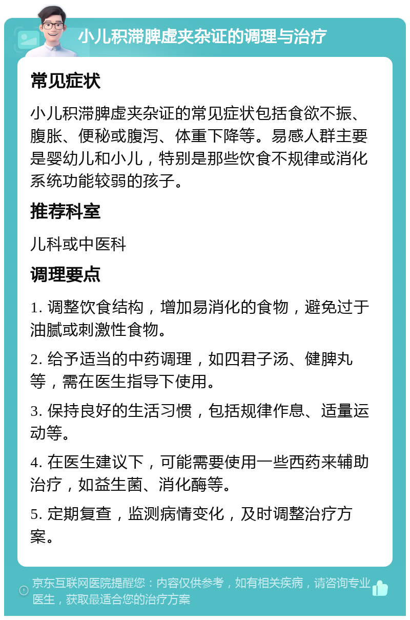 小儿积滞脾虚夹杂证的调理与治疗 常见症状 小儿积滞脾虚夹杂证的常见症状包括食欲不振、腹胀、便秘或腹泻、体重下降等。易感人群主要是婴幼儿和小儿，特别是那些饮食不规律或消化系统功能较弱的孩子。 推荐科室 儿科或中医科 调理要点 1. 调整饮食结构，增加易消化的食物，避免过于油腻或刺激性食物。 2. 给予适当的中药调理，如四君子汤、健脾丸等，需在医生指导下使用。 3. 保持良好的生活习惯，包括规律作息、适量运动等。 4. 在医生建议下，可能需要使用一些西药来辅助治疗，如益生菌、消化酶等。 5. 定期复查，监测病情变化，及时调整治疗方案。