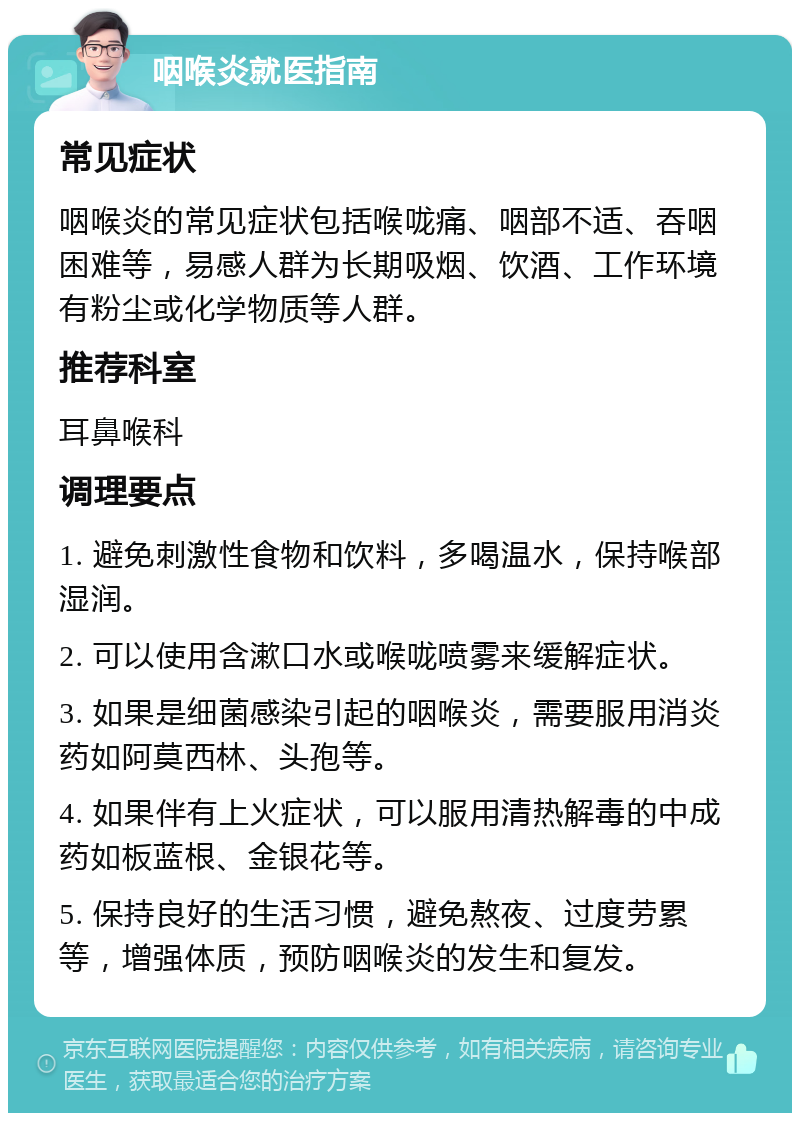 咽喉炎就医指南 常见症状 咽喉炎的常见症状包括喉咙痛、咽部不适、吞咽困难等，易感人群为长期吸烟、饮酒、工作环境有粉尘或化学物质等人群。 推荐科室 耳鼻喉科 调理要点 1. 避免刺激性食物和饮料，多喝温水，保持喉部湿润。 2. 可以使用含漱口水或喉咙喷雾来缓解症状。 3. 如果是细菌感染引起的咽喉炎，需要服用消炎药如阿莫西林、头孢等。 4. 如果伴有上火症状，可以服用清热解毒的中成药如板蓝根、金银花等。 5. 保持良好的生活习惯，避免熬夜、过度劳累等，增强体质，预防咽喉炎的发生和复发。