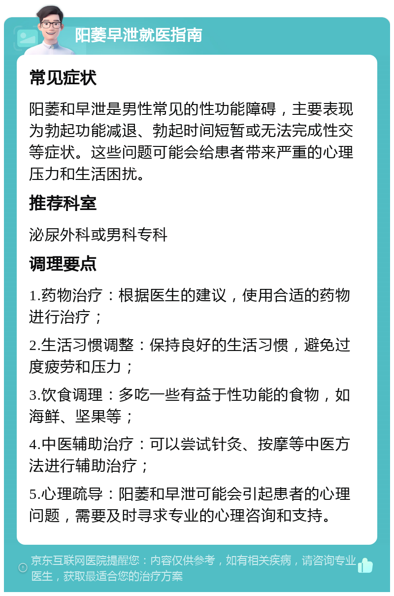 阳萎早泄就医指南 常见症状 阳萎和早泄是男性常见的性功能障碍，主要表现为勃起功能减退、勃起时间短暂或无法完成性交等症状。这些问题可能会给患者带来严重的心理压力和生活困扰。 推荐科室 泌尿外科或男科专科 调理要点 1.药物治疗：根据医生的建议，使用合适的药物进行治疗； 2.生活习惯调整：保持良好的生活习惯，避免过度疲劳和压力； 3.饮食调理：多吃一些有益于性功能的食物，如海鲜、坚果等； 4.中医辅助治疗：可以尝试针灸、按摩等中医方法进行辅助治疗； 5.心理疏导：阳萎和早泄可能会引起患者的心理问题，需要及时寻求专业的心理咨询和支持。