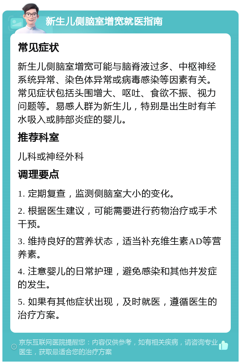 新生儿侧脑室增宽就医指南 常见症状 新生儿侧脑室增宽可能与脑脊液过多、中枢神经系统异常、染色体异常或病毒感染等因素有关。常见症状包括头围增大、呕吐、食欲不振、视力问题等。易感人群为新生儿，特别是出生时有羊水吸入或肺部炎症的婴儿。 推荐科室 儿科或神经外科 调理要点 1. 定期复查，监测侧脑室大小的变化。 2. 根据医生建议，可能需要进行药物治疗或手术干预。 3. 维持良好的营养状态，适当补充维生素AD等营养素。 4. 注意婴儿的日常护理，避免感染和其他并发症的发生。 5. 如果有其他症状出现，及时就医，遵循医生的治疗方案。