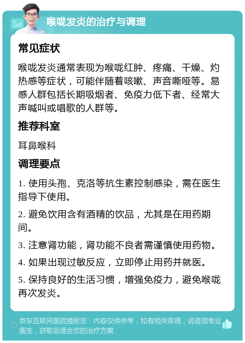 喉咙发炎的治疗与调理 常见症状 喉咙发炎通常表现为喉咙红肿、疼痛、干燥、灼热感等症状，可能伴随着咳嗽、声音嘶哑等。易感人群包括长期吸烟者、免疫力低下者、经常大声喊叫或唱歌的人群等。 推荐科室 耳鼻喉科 调理要点 1. 使用头孢、克洛等抗生素控制感染，需在医生指导下使用。 2. 避免饮用含有酒精的饮品，尤其是在用药期间。 3. 注意肾功能，肾功能不良者需谨慎使用药物。 4. 如果出现过敏反应，立即停止用药并就医。 5. 保持良好的生活习惯，增强免疫力，避免喉咙再次发炎。