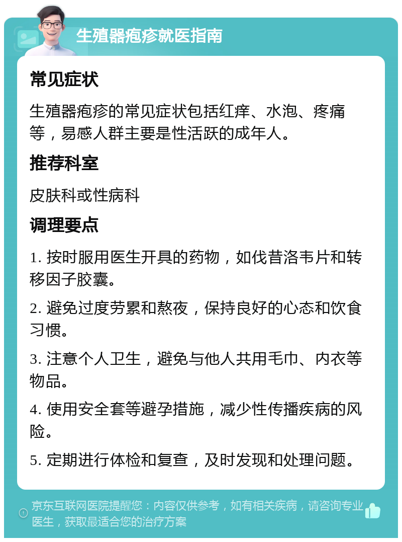 生殖器疱疹就医指南 常见症状 生殖器疱疹的常见症状包括红痒、水泡、疼痛等，易感人群主要是性活跃的成年人。 推荐科室 皮肤科或性病科 调理要点 1. 按时服用医生开具的药物，如伐昔洛韦片和转移因子胶囊。 2. 避免过度劳累和熬夜，保持良好的心态和饮食习惯。 3. 注意个人卫生，避免与他人共用毛巾、内衣等物品。 4. 使用安全套等避孕措施，减少性传播疾病的风险。 5. 定期进行体检和复查，及时发现和处理问题。