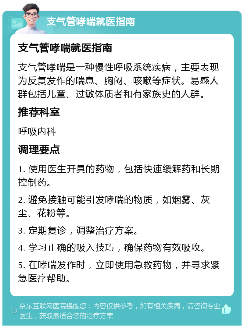 支气管哮喘就医指南 支气管哮喘就医指南 支气管哮喘是一种慢性呼吸系统疾病，主要表现为反复发作的喘息、胸闷、咳嗽等症状。易感人群包括儿童、过敏体质者和有家族史的人群。 推荐科室 呼吸内科 调理要点 1. 使用医生开具的药物，包括快速缓解药和长期控制药。 2. 避免接触可能引发哮喘的物质，如烟雾、灰尘、花粉等。 3. 定期复诊，调整治疗方案。 4. 学习正确的吸入技巧，确保药物有效吸收。 5. 在哮喘发作时，立即使用急救药物，并寻求紧急医疗帮助。