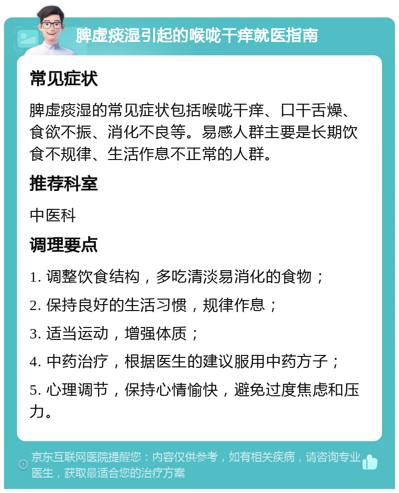 脾虚痰湿引起的喉咙干痒就医指南 常见症状 脾虚痰湿的常见症状包括喉咙干痒、口干舌燥、食欲不振、消化不良等。易感人群主要是长期饮食不规律、生活作息不正常的人群。 推荐科室 中医科 调理要点 1. 调整饮食结构，多吃清淡易消化的食物； 2. 保持良好的生活习惯，规律作息； 3. 适当运动，增强体质； 4. 中药治疗，根据医生的建议服用中药方子； 5. 心理调节，保持心情愉快，避免过度焦虑和压力。