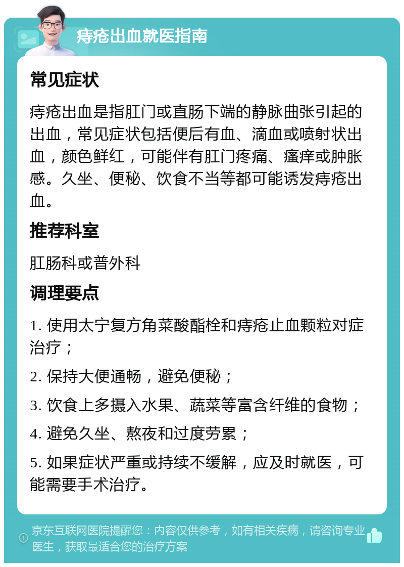 痔疮出血就医指南 常见症状 痔疮出血是指肛门或直肠下端的静脉曲张引起的出血，常见症状包括便后有血、滴血或喷射状出血，颜色鲜红，可能伴有肛门疼痛、瘙痒或肿胀感。久坐、便秘、饮食不当等都可能诱发痔疮出血。 推荐科室 肛肠科或普外科 调理要点 1. 使用太宁复方角菜酸酯栓和痔疮止血颗粒对症治疗； 2. 保持大便通畅，避免便秘； 3. 饮食上多摄入水果、蔬菜等富含纤维的食物； 4. 避免久坐、熬夜和过度劳累； 5. 如果症状严重或持续不缓解，应及时就医，可能需要手术治疗。