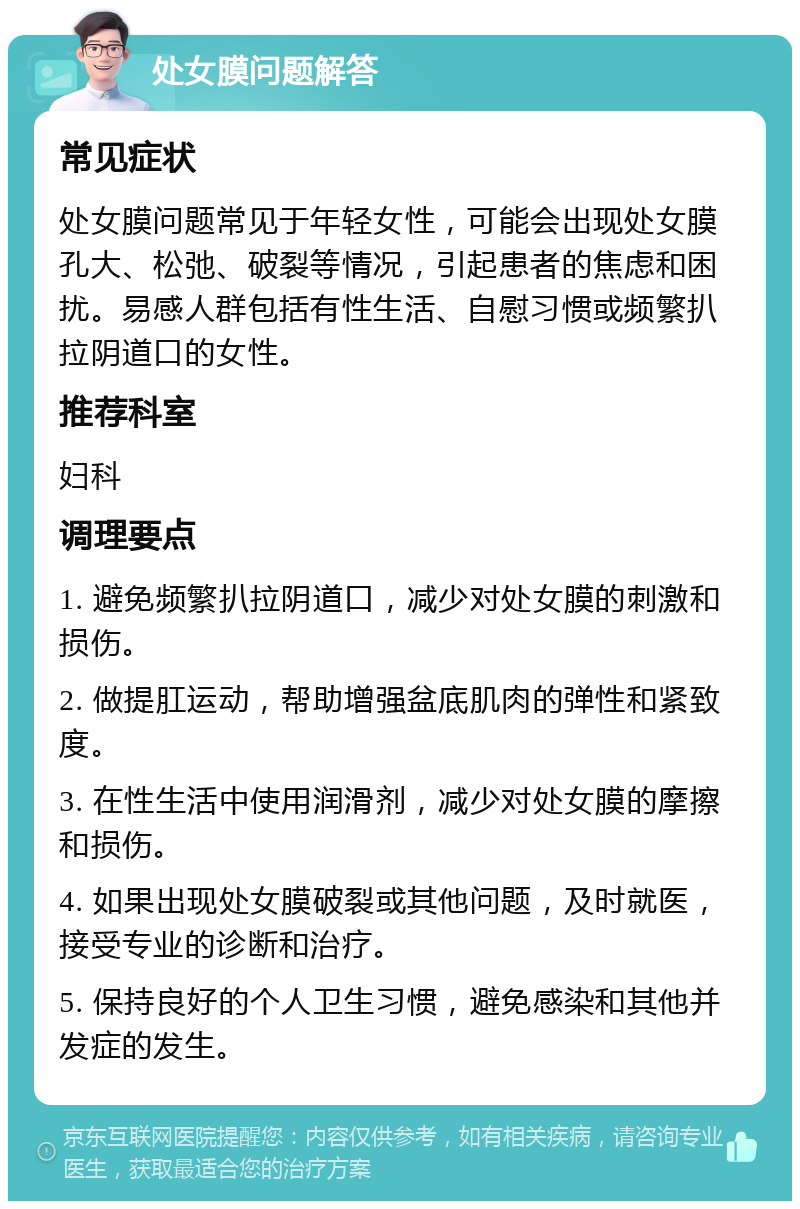 处女膜问题解答 常见症状 处女膜问题常见于年轻女性，可能会出现处女膜孔大、松弛、破裂等情况，引起患者的焦虑和困扰。易感人群包括有性生活、自慰习惯或频繁扒拉阴道口的女性。 推荐科室 妇科 调理要点 1. 避免频繁扒拉阴道口，减少对处女膜的刺激和损伤。 2. 做提肛运动，帮助增强盆底肌肉的弹性和紧致度。 3. 在性生活中使用润滑剂，减少对处女膜的摩擦和损伤。 4. 如果出现处女膜破裂或其他问题，及时就医，接受专业的诊断和治疗。 5. 保持良好的个人卫生习惯，避免感染和其他并发症的发生。