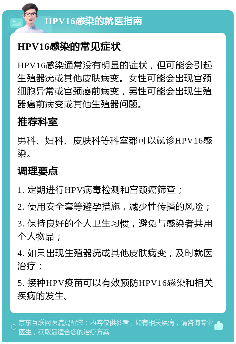 HPV16感染的就医指南 HPV16感染的常见症状 HPV16感染通常没有明显的症状，但可能会引起生殖器疣或其他皮肤病变。女性可能会出现宫颈细胞异常或宫颈癌前病变，男性可能会出现生殖器癌前病变或其他生殖器问题。 推荐科室 男科、妇科、皮肤科等科室都可以就诊HPV16感染。 调理要点 1. 定期进行HPV病毒检测和宫颈癌筛查； 2. 使用安全套等避孕措施，减少性传播的风险； 3. 保持良好的个人卫生习惯，避免与感染者共用个人物品； 4. 如果出现生殖器疣或其他皮肤病变，及时就医治疗； 5. 接种HPV疫苗可以有效预防HPV16感染和相关疾病的发生。