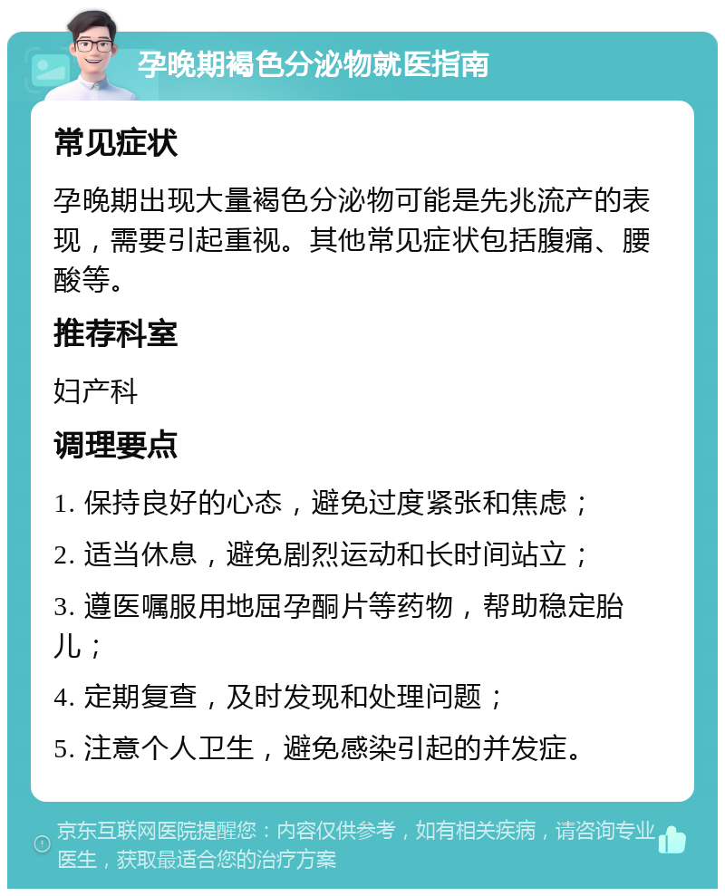 孕晚期褐色分泌物就医指南 常见症状 孕晚期出现大量褐色分泌物可能是先兆流产的表现，需要引起重视。其他常见症状包括腹痛、腰酸等。 推荐科室 妇产科 调理要点 1. 保持良好的心态，避免过度紧张和焦虑； 2. 适当休息，避免剧烈运动和长时间站立； 3. 遵医嘱服用地屈孕酮片等药物，帮助稳定胎儿； 4. 定期复查，及时发现和处理问题； 5. 注意个人卫生，避免感染引起的并发症。