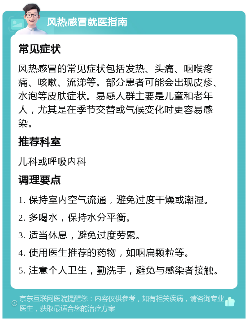 风热感冒就医指南 常见症状 风热感冒的常见症状包括发热、头痛、咽喉疼痛、咳嗽、流涕等。部分患者可能会出现皮疹、水泡等皮肤症状。易感人群主要是儿童和老年人，尤其是在季节交替或气候变化时更容易感染。 推荐科室 儿科或呼吸内科 调理要点 1. 保持室内空气流通，避免过度干燥或潮湿。 2. 多喝水，保持水分平衡。 3. 适当休息，避免过度劳累。 4. 使用医生推荐的药物，如咽扁颗粒等。 5. 注意个人卫生，勤洗手，避免与感染者接触。