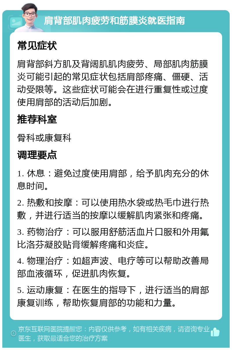 肩背部肌肉疲劳和筋膜炎就医指南 常见症状 肩背部斜方肌及背阔肌肌肉疲劳、局部肌肉筋膜炎可能引起的常见症状包括肩部疼痛、僵硬、活动受限等。这些症状可能会在进行重复性或过度使用肩部的活动后加剧。 推荐科室 骨科或康复科 调理要点 1. 休息：避免过度使用肩部，给予肌肉充分的休息时间。 2. 热敷和按摩：可以使用热水袋或热毛巾进行热敷，并进行适当的按摩以缓解肌肉紧张和疼痛。 3. 药物治疗：可以服用舒筋活血片口服和外用氟比洛芬凝胶贴膏缓解疼痛和炎症。 4. 物理治疗：如超声波、电疗等可以帮助改善局部血液循环，促进肌肉恢复。 5. 运动康复：在医生的指导下，进行适当的肩部康复训练，帮助恢复肩部的功能和力量。