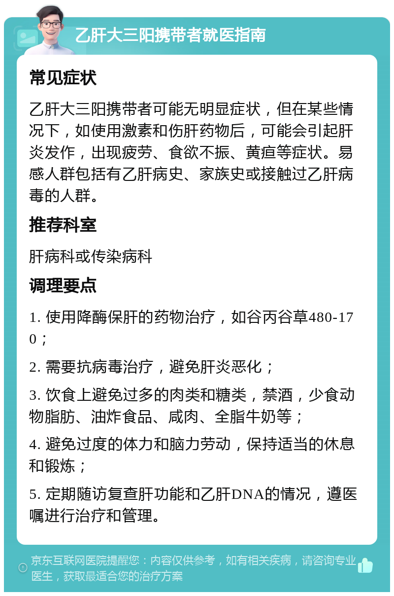 乙肝大三阳携带者就医指南 常见症状 乙肝大三阳携带者可能无明显症状，但在某些情况下，如使用激素和伤肝药物后，可能会引起肝炎发作，出现疲劳、食欲不振、黄疸等症状。易感人群包括有乙肝病史、家族史或接触过乙肝病毒的人群。 推荐科室 肝病科或传染病科 调理要点 1. 使用降酶保肝的药物治疗，如谷丙谷草480-170； 2. 需要抗病毒治疗，避免肝炎恶化； 3. 饮食上避免过多的肉类和糖类，禁酒，少食动物脂肪、油炸食品、咸肉、全脂牛奶等； 4. 避免过度的体力和脑力劳动，保持适当的休息和锻炼； 5. 定期随访复查肝功能和乙肝DNA的情况，遵医嘱进行治疗和管理。