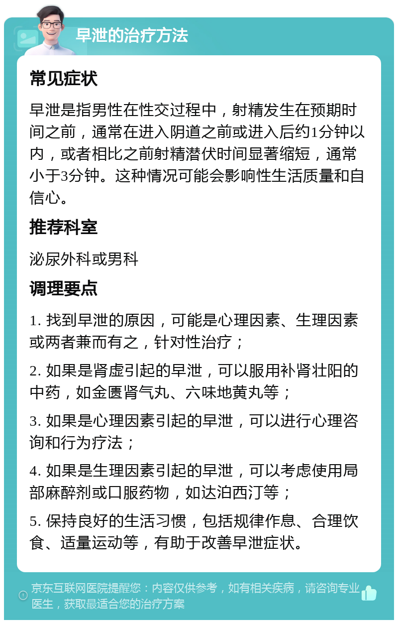 早泄的治疗方法 常见症状 早泄是指男性在性交过程中，射精发生在预期时间之前，通常在进入阴道之前或进入后约1分钟以内，或者相比之前射精潜伏时间显著缩短，通常小于3分钟。这种情况可能会影响性生活质量和自信心。 推荐科室 泌尿外科或男科 调理要点 1. 找到早泄的原因，可能是心理因素、生理因素或两者兼而有之，针对性治疗； 2. 如果是肾虚引起的早泄，可以服用补肾壮阳的中药，如金匮肾气丸、六味地黄丸等； 3. 如果是心理因素引起的早泄，可以进行心理咨询和行为疗法； 4. 如果是生理因素引起的早泄，可以考虑使用局部麻醉剂或口服药物，如达泊西汀等； 5. 保持良好的生活习惯，包括规律作息、合理饮食、适量运动等，有助于改善早泄症状。