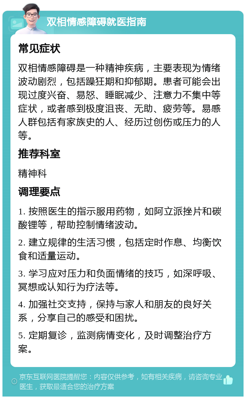 双相情感障碍就医指南 常见症状 双相情感障碍是一种精神疾病，主要表现为情绪波动剧烈，包括躁狂期和抑郁期。患者可能会出现过度兴奋、易怒、睡眠减少、注意力不集中等症状，或者感到极度沮丧、无助、疲劳等。易感人群包括有家族史的人、经历过创伤或压力的人等。 推荐科室 精神科 调理要点 1. 按照医生的指示服用药物，如阿立派挫片和碳酸锂等，帮助控制情绪波动。 2. 建立规律的生活习惯，包括定时作息、均衡饮食和适量运动。 3. 学习应对压力和负面情绪的技巧，如深呼吸、冥想或认知行为疗法等。 4. 加强社交支持，保持与家人和朋友的良好关系，分享自己的感受和困扰。 5. 定期复诊，监测病情变化，及时调整治疗方案。