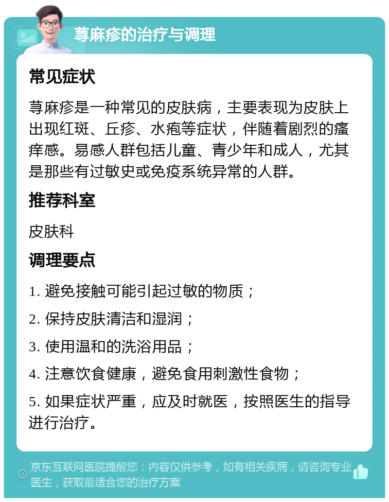 荨麻疹的治疗与调理 常见症状 荨麻疹是一种常见的皮肤病，主要表现为皮肤上出现红斑、丘疹、水疱等症状，伴随着剧烈的瘙痒感。易感人群包括儿童、青少年和成人，尤其是那些有过敏史或免疫系统异常的人群。 推荐科室 皮肤科 调理要点 1. 避免接触可能引起过敏的物质； 2. 保持皮肤清洁和湿润； 3. 使用温和的洗浴用品； 4. 注意饮食健康，避免食用刺激性食物； 5. 如果症状严重，应及时就医，按照医生的指导进行治疗。