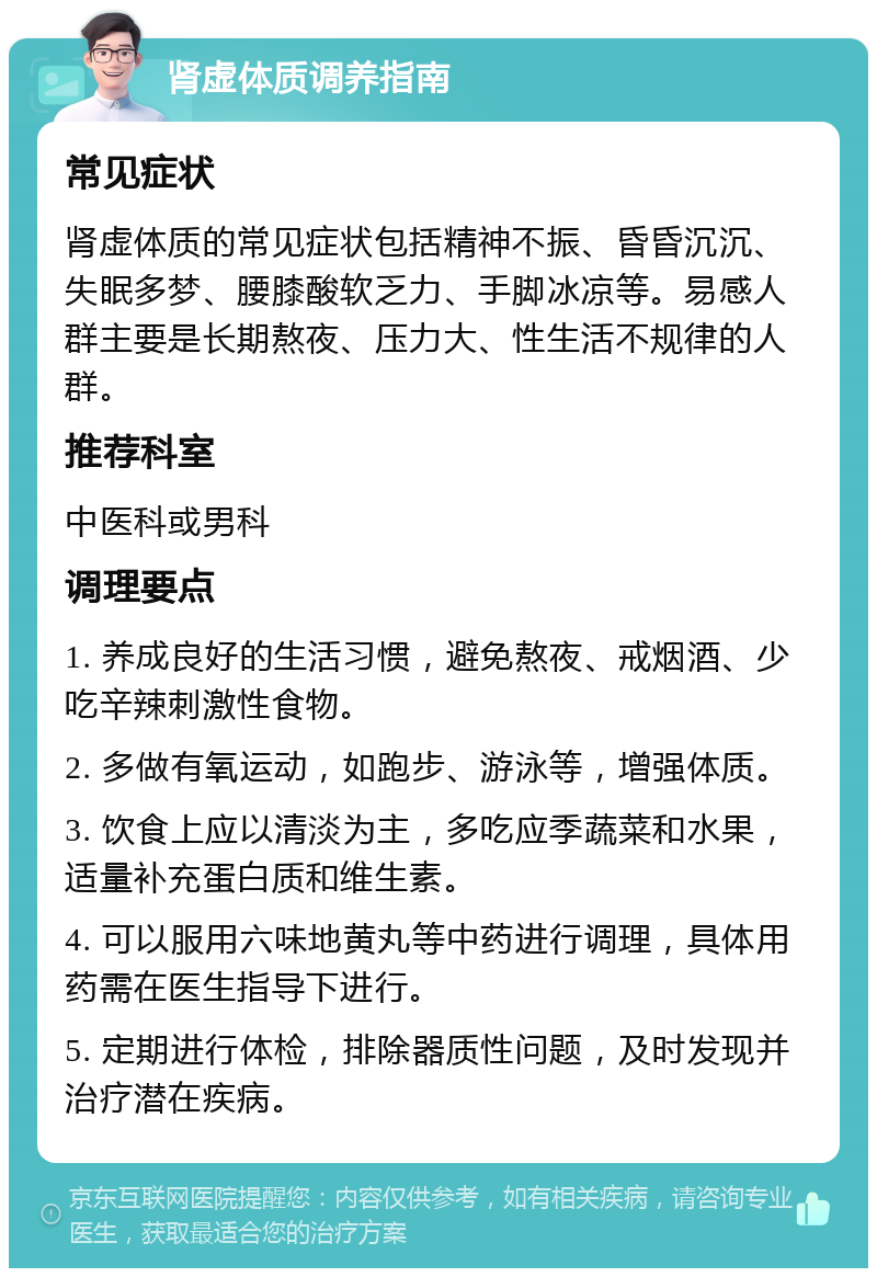 肾虚体质调养指南 常见症状 肾虚体质的常见症状包括精神不振、昏昏沉沉、失眠多梦、腰膝酸软乏力、手脚冰凉等。易感人群主要是长期熬夜、压力大、性生活不规律的人群。 推荐科室 中医科或男科 调理要点 1. 养成良好的生活习惯，避免熬夜、戒烟酒、少吃辛辣刺激性食物。 2. 多做有氧运动，如跑步、游泳等，增强体质。 3. 饮食上应以清淡为主，多吃应季蔬菜和水果，适量补充蛋白质和维生素。 4. 可以服用六味地黄丸等中药进行调理，具体用药需在医生指导下进行。 5. 定期进行体检，排除器质性问题，及时发现并治疗潜在疾病。