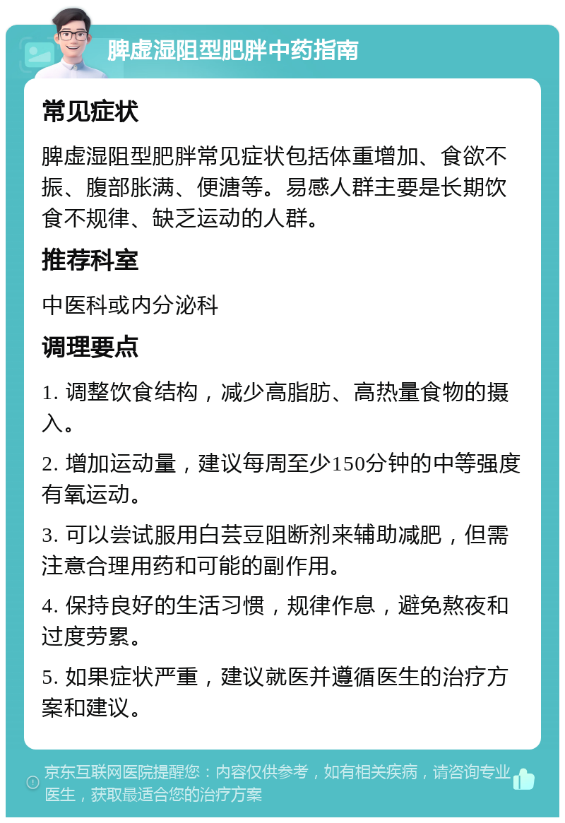 脾虚湿阻型肥胖中药指南 常见症状 脾虚湿阻型肥胖常见症状包括体重增加、食欲不振、腹部胀满、便溏等。易感人群主要是长期饮食不规律、缺乏运动的人群。 推荐科室 中医科或内分泌科 调理要点 1. 调整饮食结构，减少高脂肪、高热量食物的摄入。 2. 增加运动量，建议每周至少150分钟的中等强度有氧运动。 3. 可以尝试服用白芸豆阻断剂来辅助减肥，但需注意合理用药和可能的副作用。 4. 保持良好的生活习惯，规律作息，避免熬夜和过度劳累。 5. 如果症状严重，建议就医并遵循医生的治疗方案和建议。