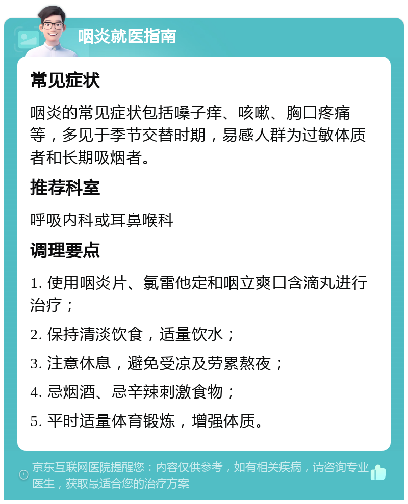 咽炎就医指南 常见症状 咽炎的常见症状包括嗓子痒、咳嗽、胸口疼痛等，多见于季节交替时期，易感人群为过敏体质者和长期吸烟者。 推荐科室 呼吸内科或耳鼻喉科 调理要点 1. 使用咽炎片、氯雷他定和咽立爽口含滴丸进行治疗； 2. 保持清淡饮食，适量饮水； 3. 注意休息，避免受凉及劳累熬夜； 4. 忌烟酒、忌辛辣刺激食物； 5. 平时适量体育锻炼，增强体质。