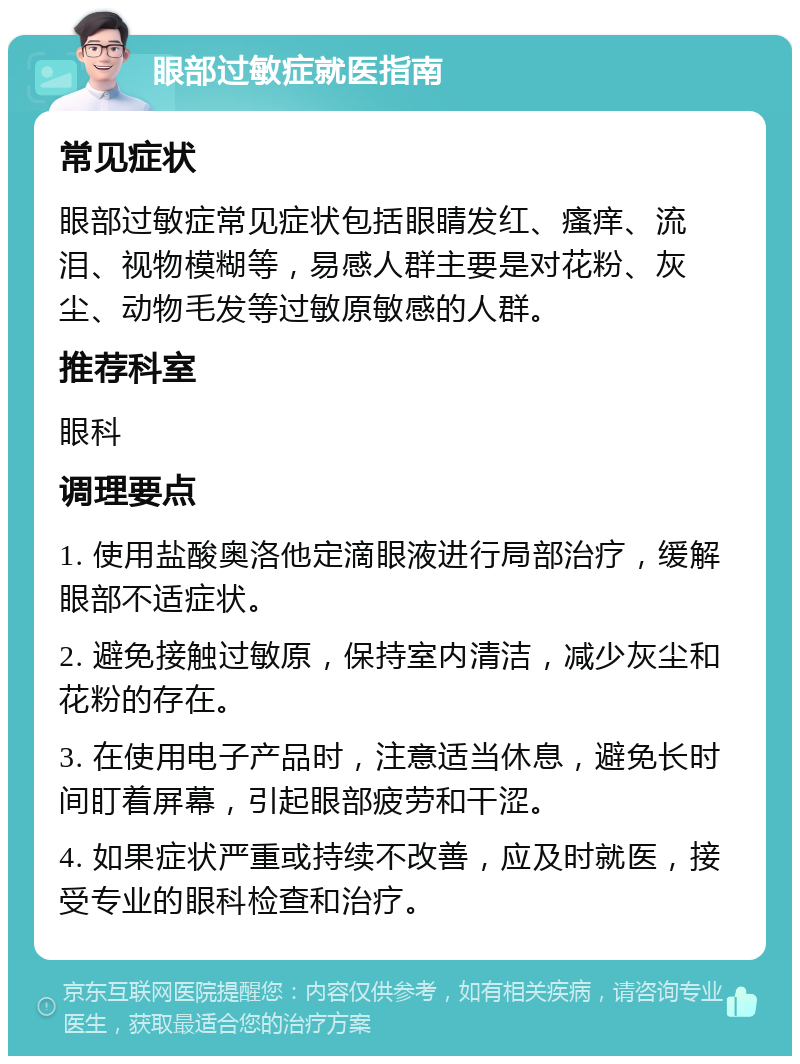 眼部过敏症就医指南 常见症状 眼部过敏症常见症状包括眼睛发红、瘙痒、流泪、视物模糊等，易感人群主要是对花粉、灰尘、动物毛发等过敏原敏感的人群。 推荐科室 眼科 调理要点 1. 使用盐酸奥洛他定滴眼液进行局部治疗，缓解眼部不适症状。 2. 避免接触过敏原，保持室内清洁，减少灰尘和花粉的存在。 3. 在使用电子产品时，注意适当休息，避免长时间盯着屏幕，引起眼部疲劳和干涩。 4. 如果症状严重或持续不改善，应及时就医，接受专业的眼科检查和治疗。