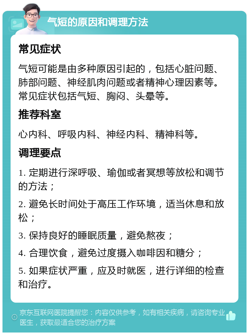 气短的原因和调理方法 常见症状 气短可能是由多种原因引起的，包括心脏问题、肺部问题、神经肌肉问题或者精神心理因素等。常见症状包括气短、胸闷、头晕等。 推荐科室 心内科、呼吸内科、神经内科、精神科等。 调理要点 1. 定期进行深呼吸、瑜伽或者冥想等放松和调节的方法； 2. 避免长时间处于高压工作环境，适当休息和放松； 3. 保持良好的睡眠质量，避免熬夜； 4. 合理饮食，避免过度摄入咖啡因和糖分； 5. 如果症状严重，应及时就医，进行详细的检查和治疗。