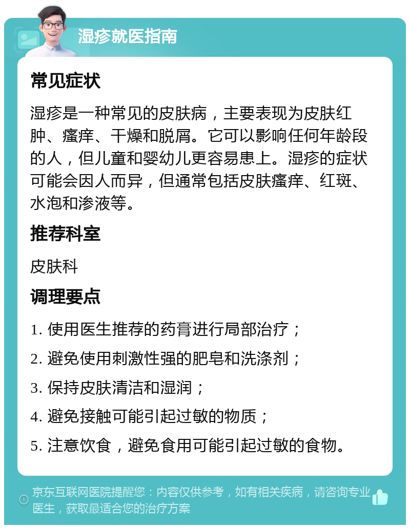 湿疹就医指南 常见症状 湿疹是一种常见的皮肤病，主要表现为皮肤红肿、瘙痒、干燥和脱屑。它可以影响任何年龄段的人，但儿童和婴幼儿更容易患上。湿疹的症状可能会因人而异，但通常包括皮肤瘙痒、红斑、水泡和渗液等。 推荐科室 皮肤科 调理要点 1. 使用医生推荐的药膏进行局部治疗； 2. 避免使用刺激性强的肥皂和洗涤剂； 3. 保持皮肤清洁和湿润； 4. 避免接触可能引起过敏的物质； 5. 注意饮食，避免食用可能引起过敏的食物。