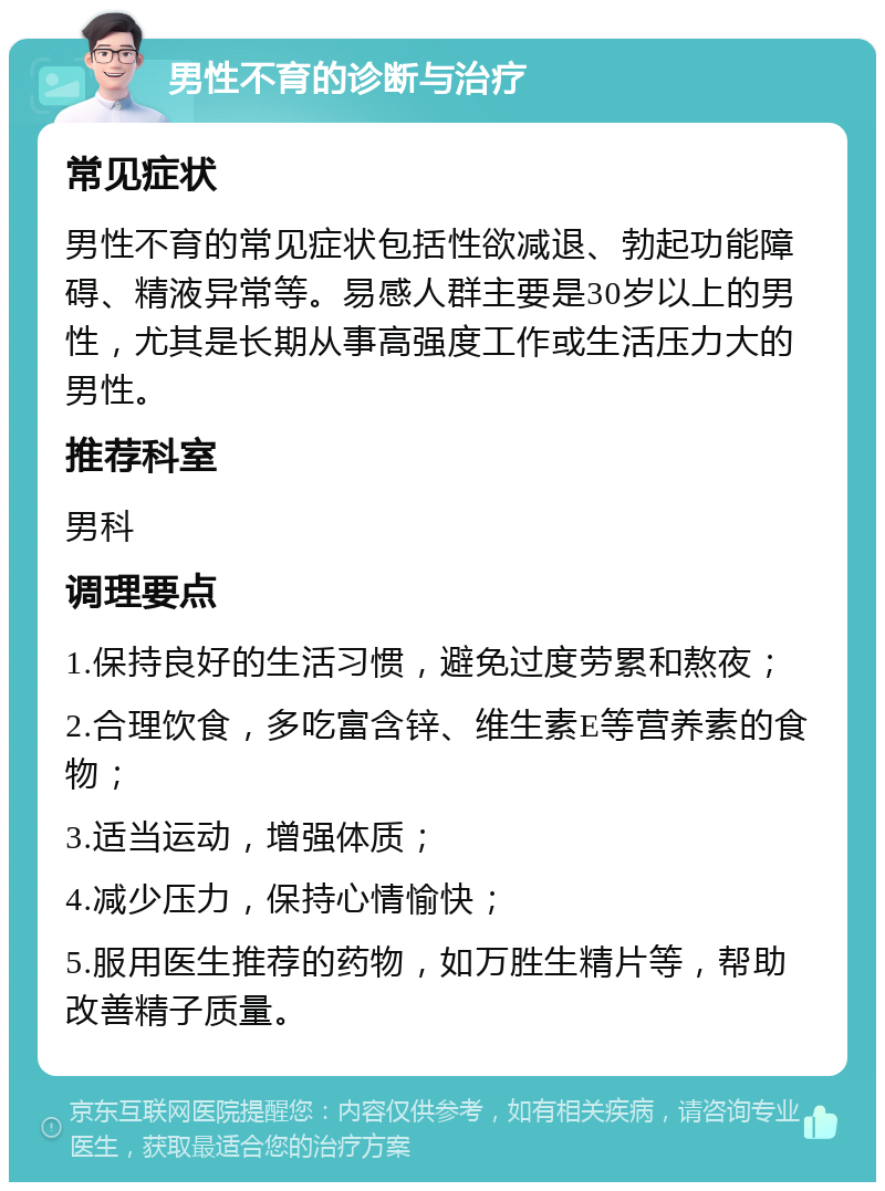 男性不育的诊断与治疗 常见症状 男性不育的常见症状包括性欲减退、勃起功能障碍、精液异常等。易感人群主要是30岁以上的男性，尤其是长期从事高强度工作或生活压力大的男性。 推荐科室 男科 调理要点 1.保持良好的生活习惯，避免过度劳累和熬夜； 2.合理饮食，多吃富含锌、维生素E等营养素的食物； 3.适当运动，增强体质； 4.减少压力，保持心情愉快； 5.服用医生推荐的药物，如万胜生精片等，帮助改善精子质量。