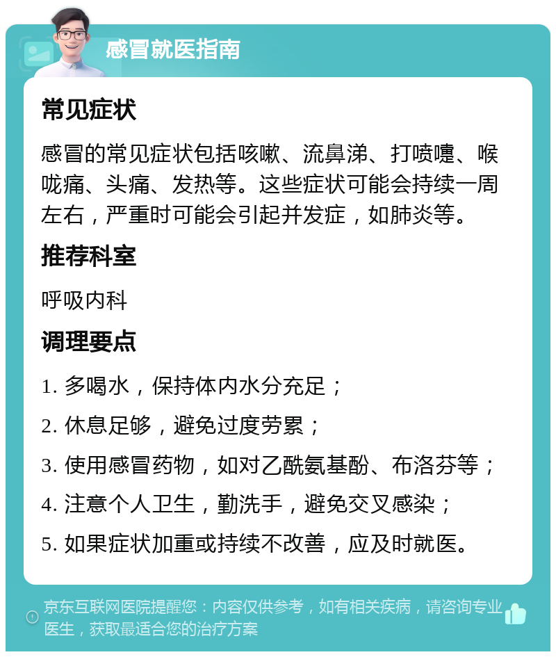 感冒就医指南 常见症状 感冒的常见症状包括咳嗽、流鼻涕、打喷嚏、喉咙痛、头痛、发热等。这些症状可能会持续一周左右，严重时可能会引起并发症，如肺炎等。 推荐科室 呼吸内科 调理要点 1. 多喝水，保持体内水分充足； 2. 休息足够，避免过度劳累； 3. 使用感冒药物，如对乙酰氨基酚、布洛芬等； 4. 注意个人卫生，勤洗手，避免交叉感染； 5. 如果症状加重或持续不改善，应及时就医。