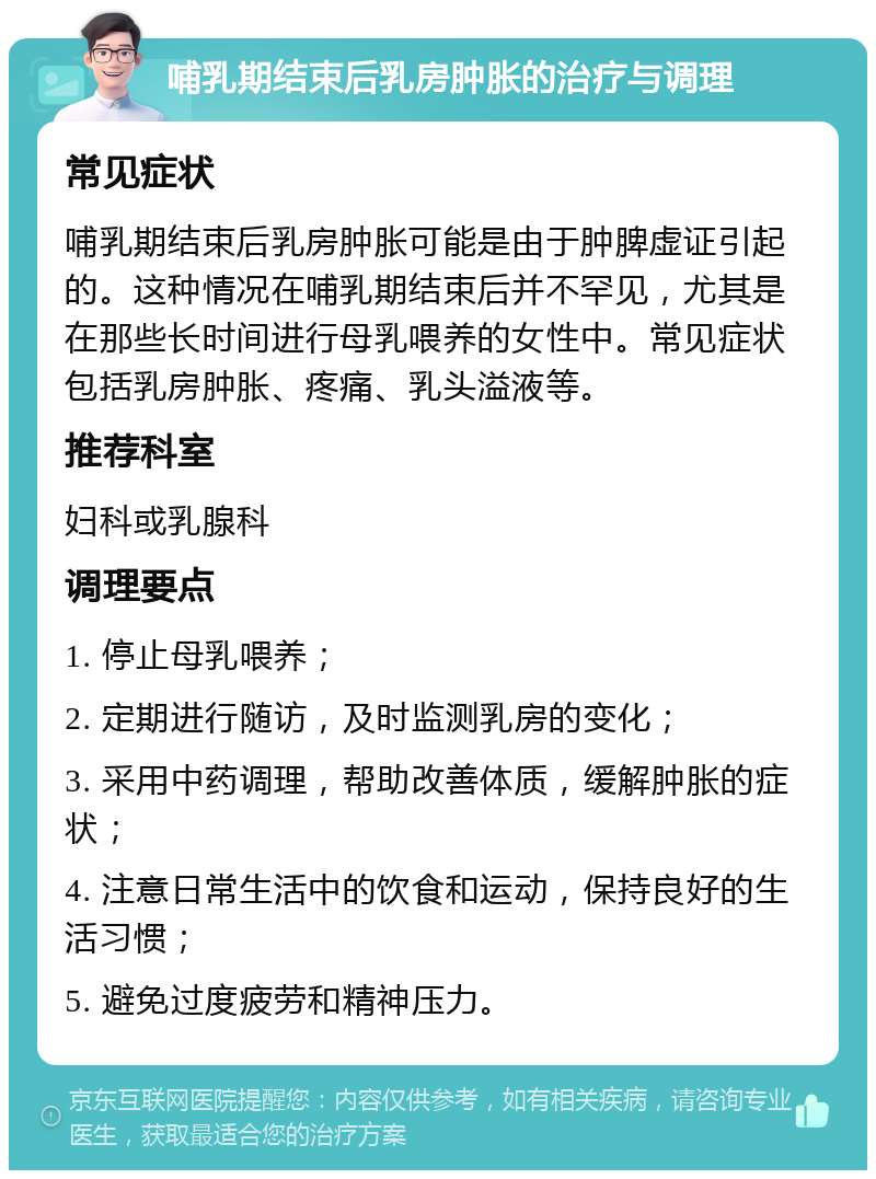 哺乳期结束后乳房肿胀的治疗与调理 常见症状 哺乳期结束后乳房肿胀可能是由于肿脾虚证引起的。这种情况在哺乳期结束后并不罕见，尤其是在那些长时间进行母乳喂养的女性中。常见症状包括乳房肿胀、疼痛、乳头溢液等。 推荐科室 妇科或乳腺科 调理要点 1. 停止母乳喂养； 2. 定期进行随访，及时监测乳房的变化； 3. 采用中药调理，帮助改善体质，缓解肿胀的症状； 4. 注意日常生活中的饮食和运动，保持良好的生活习惯； 5. 避免过度疲劳和精神压力。