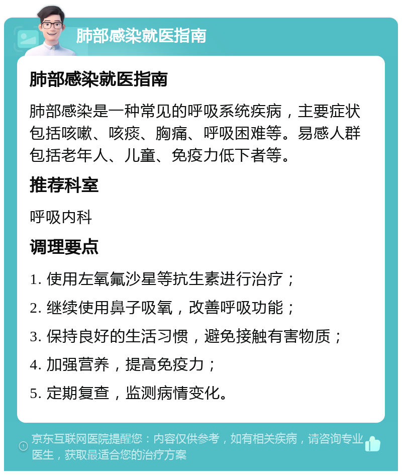 肺部感染就医指南 肺部感染就医指南 肺部感染是一种常见的呼吸系统疾病，主要症状包括咳嗽、咳痰、胸痛、呼吸困难等。易感人群包括老年人、儿童、免疫力低下者等。 推荐科室 呼吸内科 调理要点 1. 使用左氧氟沙星等抗生素进行治疗； 2. 继续使用鼻子吸氧，改善呼吸功能； 3. 保持良好的生活习惯，避免接触有害物质； 4. 加强营养，提高免疫力； 5. 定期复查，监测病情变化。