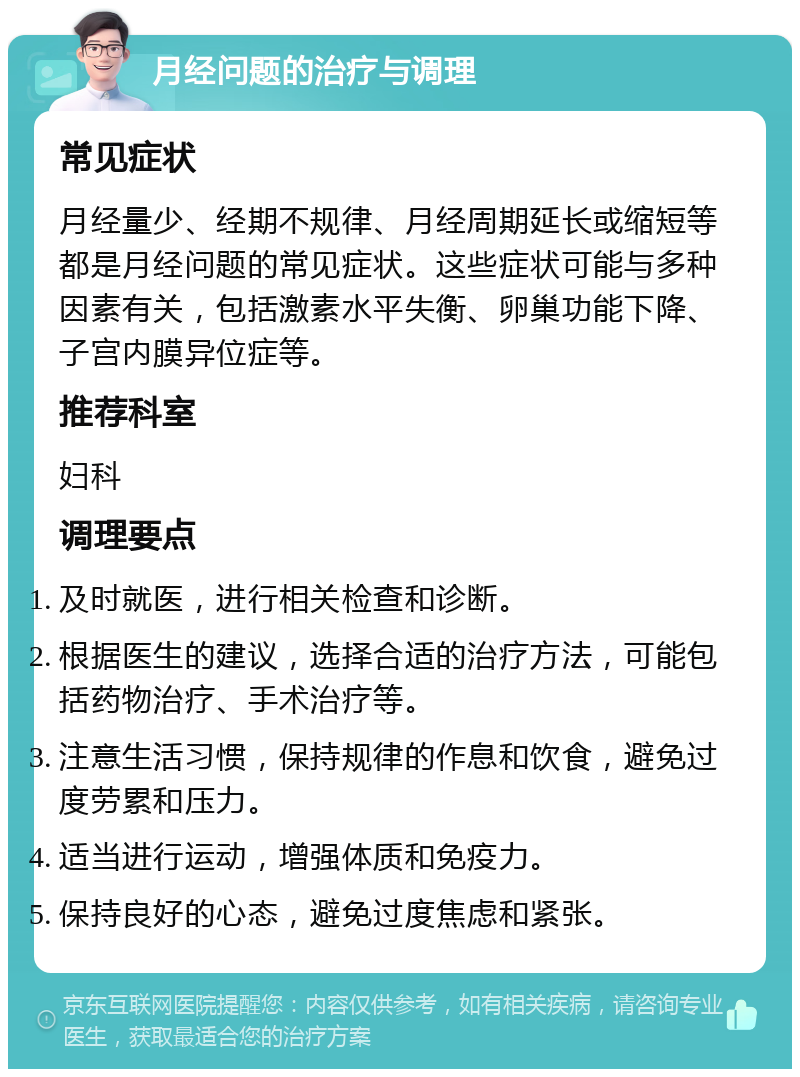 月经问题的治疗与调理 常见症状 月经量少、经期不规律、月经周期延长或缩短等都是月经问题的常见症状。这些症状可能与多种因素有关，包括激素水平失衡、卵巢功能下降、子宫内膜异位症等。 推荐科室 妇科 调理要点 及时就医，进行相关检查和诊断。 根据医生的建议，选择合适的治疗方法，可能包括药物治疗、手术治疗等。 注意生活习惯，保持规律的作息和饮食，避免过度劳累和压力。 适当进行运动，增强体质和免疫力。 保持良好的心态，避免过度焦虑和紧张。