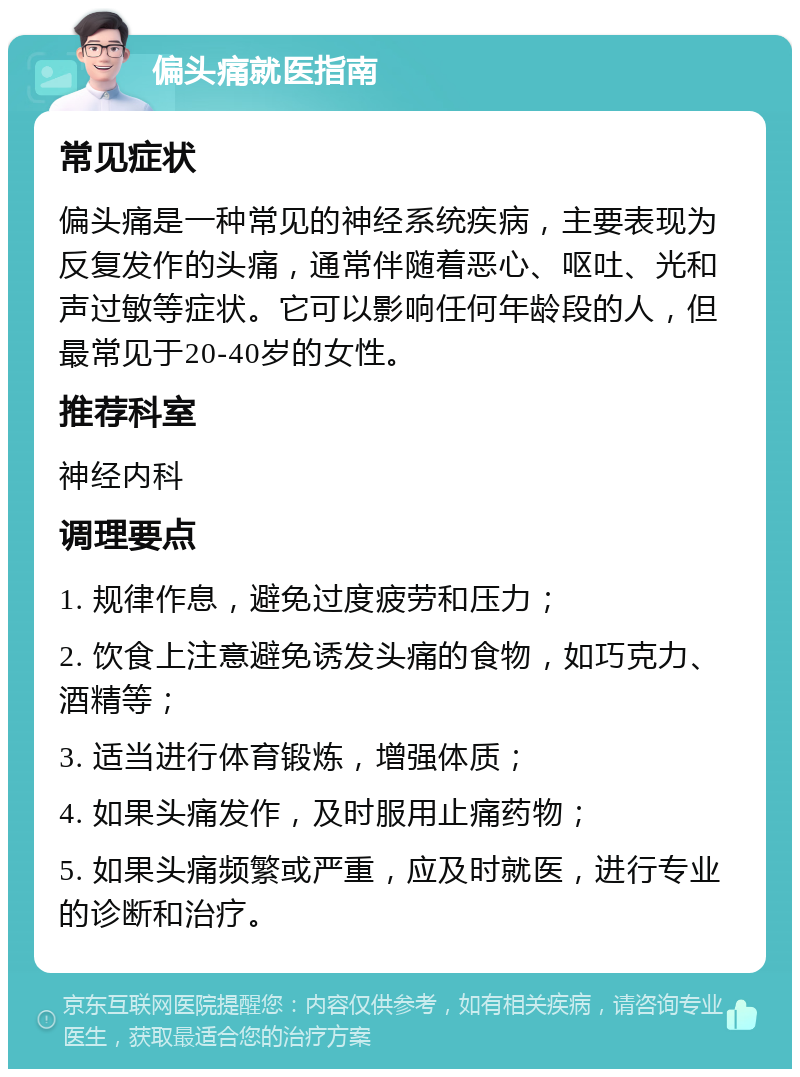 偏头痛就医指南 常见症状 偏头痛是一种常见的神经系统疾病，主要表现为反复发作的头痛，通常伴随着恶心、呕吐、光和声过敏等症状。它可以影响任何年龄段的人，但最常见于20-40岁的女性。 推荐科室 神经内科 调理要点 1. 规律作息，避免过度疲劳和压力； 2. 饮食上注意避免诱发头痛的食物，如巧克力、酒精等； 3. 适当进行体育锻炼，增强体质； 4. 如果头痛发作，及时服用止痛药物； 5. 如果头痛频繁或严重，应及时就医，进行专业的诊断和治疗。