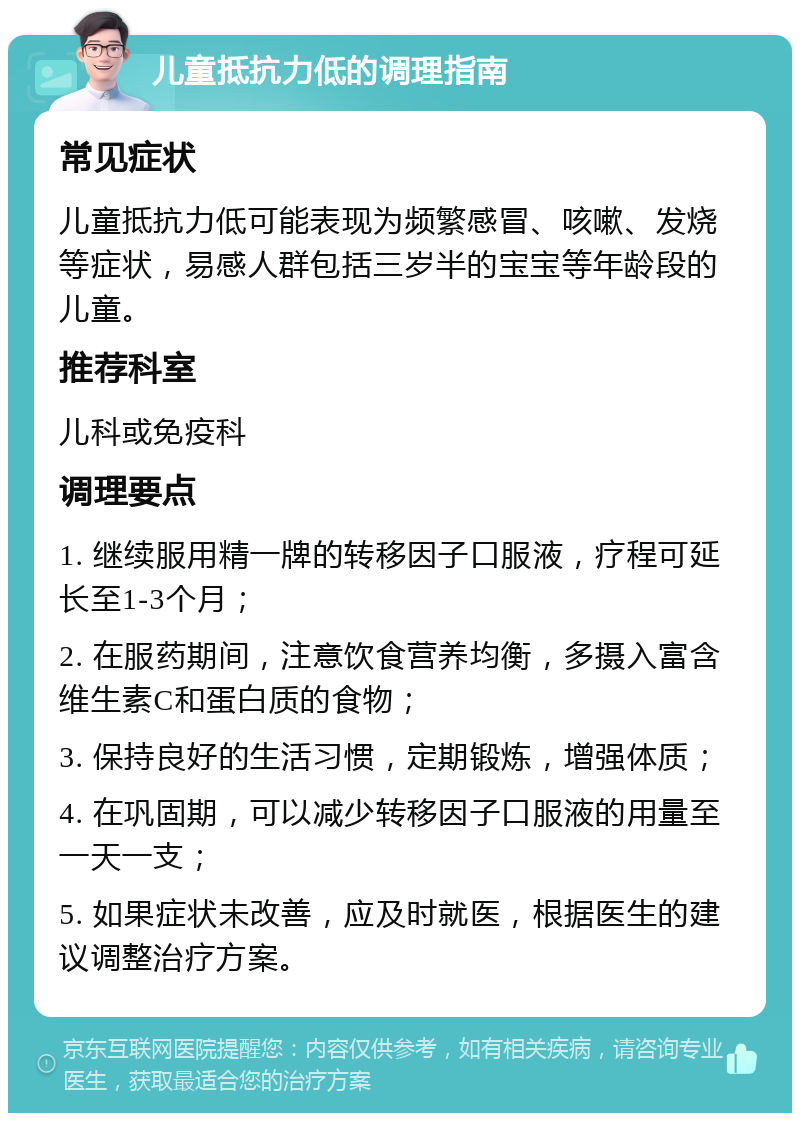 儿童抵抗力低的调理指南 常见症状 儿童抵抗力低可能表现为频繁感冒、咳嗽、发烧等症状，易感人群包括三岁半的宝宝等年龄段的儿童。 推荐科室 儿科或免疫科 调理要点 1. 继续服用精一牌的转移因子口服液，疗程可延长至1-3个月； 2. 在服药期间，注意饮食营养均衡，多摄入富含维生素C和蛋白质的食物； 3. 保持良好的生活习惯，定期锻炼，增强体质； 4. 在巩固期，可以减少转移因子口服液的用量至一天一支； 5. 如果症状未改善，应及时就医，根据医生的建议调整治疗方案。