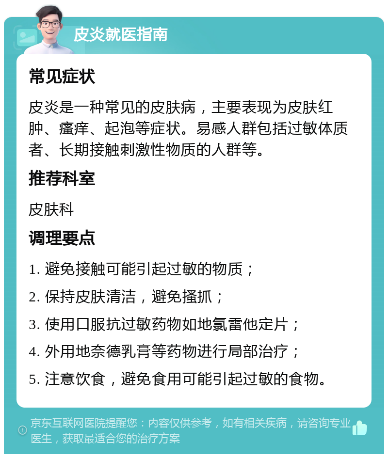 皮炎就医指南 常见症状 皮炎是一种常见的皮肤病，主要表现为皮肤红肿、瘙痒、起泡等症状。易感人群包括过敏体质者、长期接触刺激性物质的人群等。 推荐科室 皮肤科 调理要点 1. 避免接触可能引起过敏的物质； 2. 保持皮肤清洁，避免搔抓； 3. 使用口服抗过敏药物如地氯雷他定片； 4. 外用地奈德乳膏等药物进行局部治疗； 5. 注意饮食，避免食用可能引起过敏的食物。