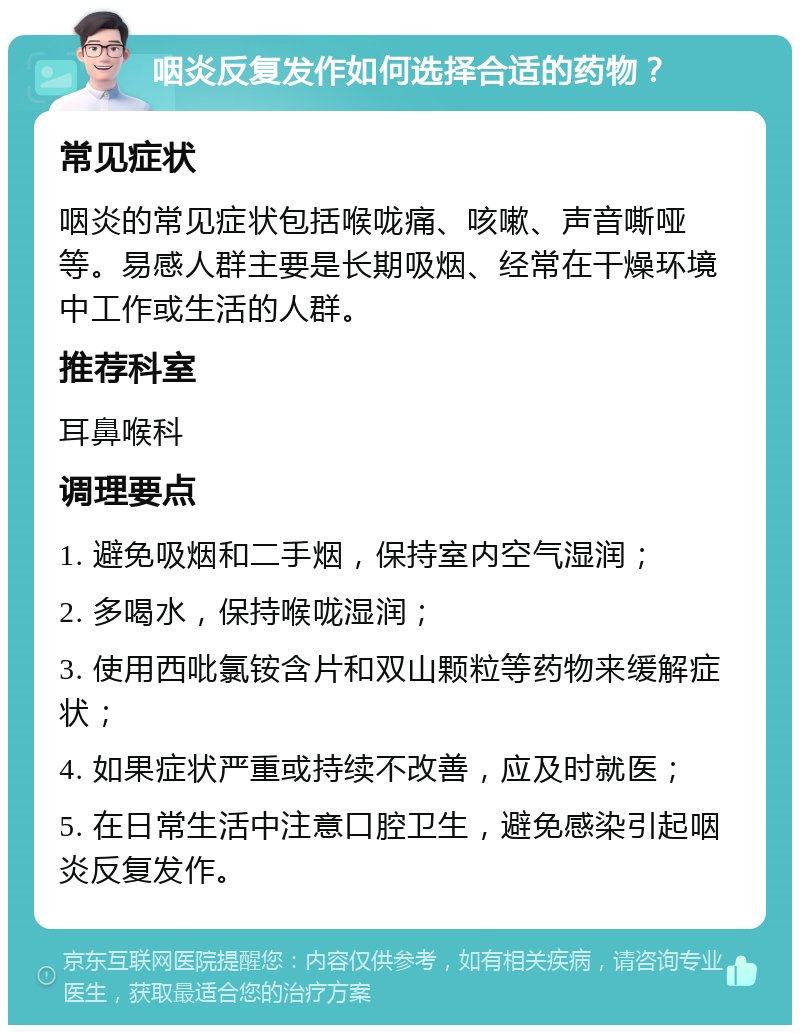 咽炎反复发作如何选择合适的药物？ 常见症状 咽炎的常见症状包括喉咙痛、咳嗽、声音嘶哑等。易感人群主要是长期吸烟、经常在干燥环境中工作或生活的人群。 推荐科室 耳鼻喉科 调理要点 1. 避免吸烟和二手烟，保持室内空气湿润； 2. 多喝水，保持喉咙湿润； 3. 使用西吡氯铵含片和双山颗粒等药物来缓解症状； 4. 如果症状严重或持续不改善，应及时就医； 5. 在日常生活中注意口腔卫生，避免感染引起咽炎反复发作。