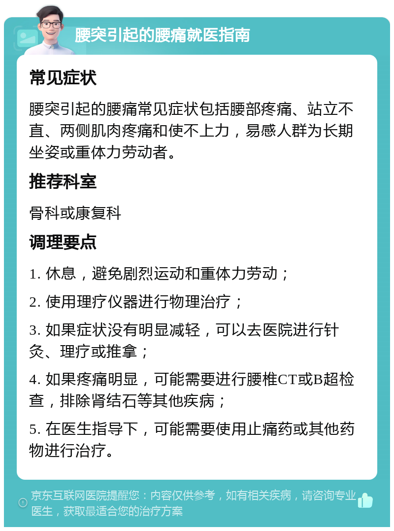 腰突引起的腰痛就医指南 常见症状 腰突引起的腰痛常见症状包括腰部疼痛、站立不直、两侧肌肉疼痛和使不上力，易感人群为长期坐姿或重体力劳动者。 推荐科室 骨科或康复科 调理要点 1. 休息，避免剧烈运动和重体力劳动； 2. 使用理疗仪器进行物理治疗； 3. 如果症状没有明显减轻，可以去医院进行针灸、理疗或推拿； 4. 如果疼痛明显，可能需要进行腰椎CT或B超检查，排除肾结石等其他疾病； 5. 在医生指导下，可能需要使用止痛药或其他药物进行治疗。