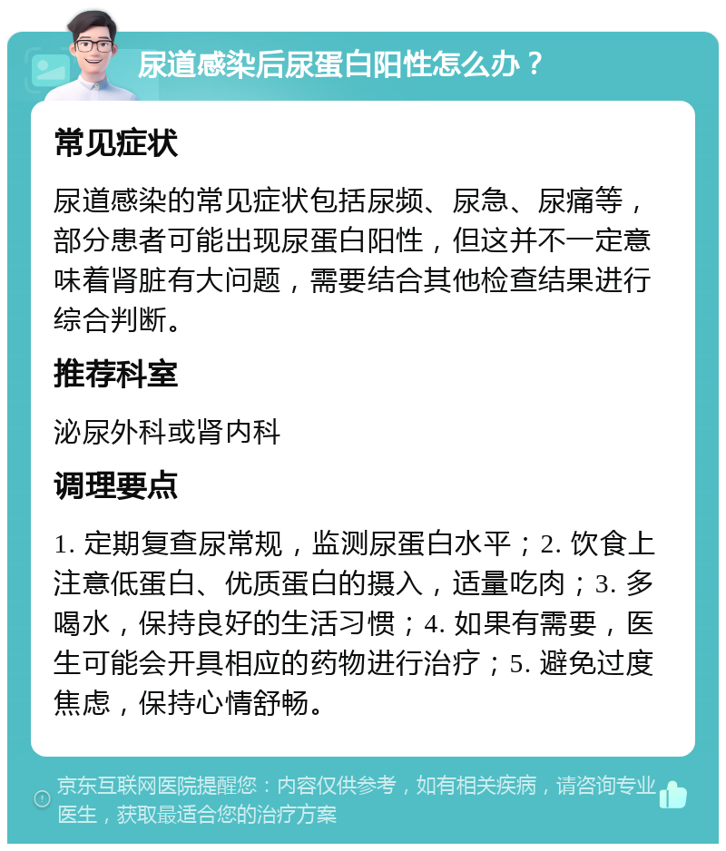 尿道感染后尿蛋白阳性怎么办？ 常见症状 尿道感染的常见症状包括尿频、尿急、尿痛等，部分患者可能出现尿蛋白阳性，但这并不一定意味着肾脏有大问题，需要结合其他检查结果进行综合判断。 推荐科室 泌尿外科或肾内科 调理要点 1. 定期复查尿常规，监测尿蛋白水平；2. 饮食上注意低蛋白、优质蛋白的摄入，适量吃肉；3. 多喝水，保持良好的生活习惯；4. 如果有需要，医生可能会开具相应的药物进行治疗；5. 避免过度焦虑，保持心情舒畅。