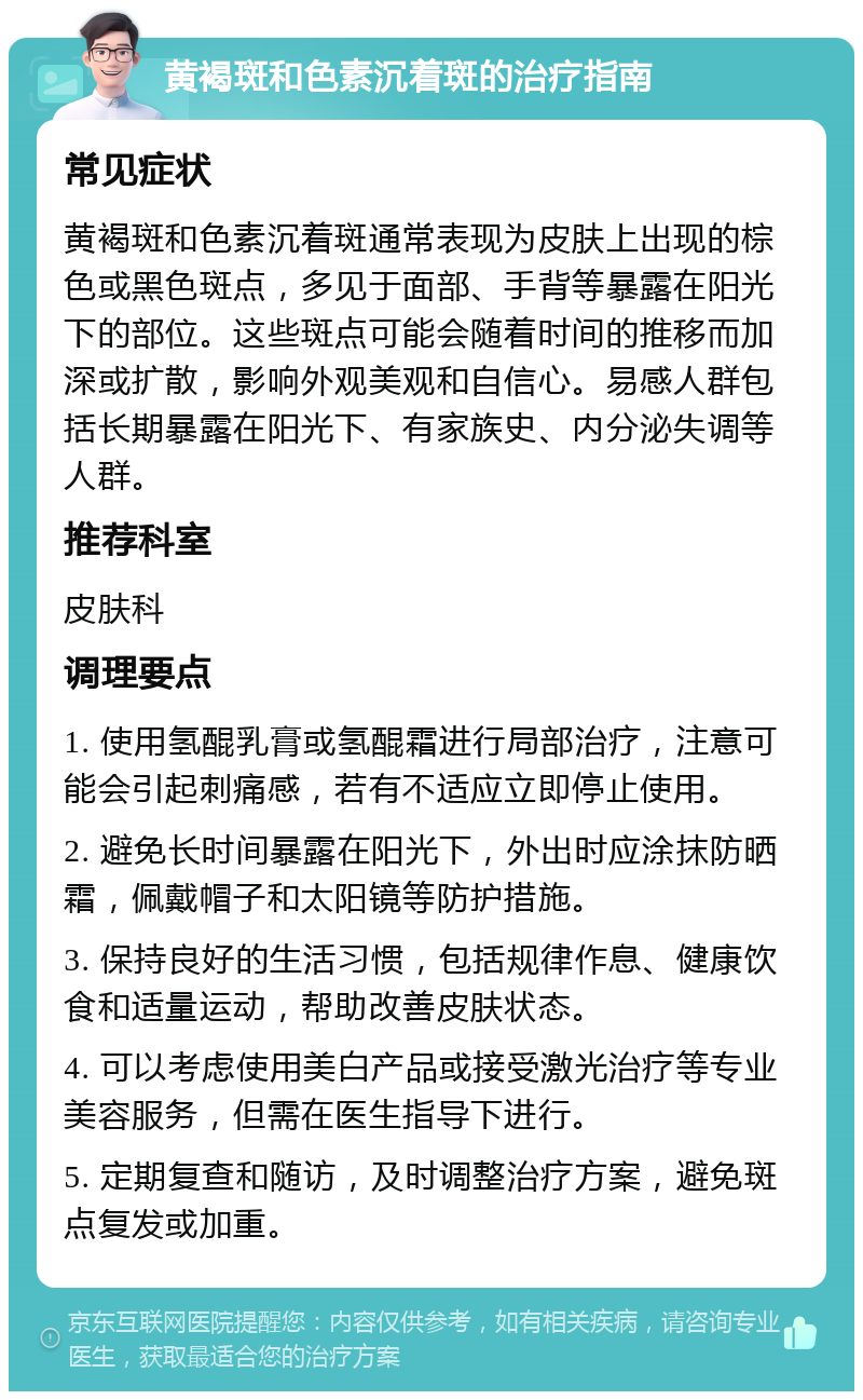 黄褐斑和色素沉着斑的治疗指南 常见症状 黄褐斑和色素沉着斑通常表现为皮肤上出现的棕色或黑色斑点，多见于面部、手背等暴露在阳光下的部位。这些斑点可能会随着时间的推移而加深或扩散，影响外观美观和自信心。易感人群包括长期暴露在阳光下、有家族史、内分泌失调等人群。 推荐科室 皮肤科 调理要点 1. 使用氢醌乳膏或氢醌霜进行局部治疗，注意可能会引起刺痛感，若有不适应立即停止使用。 2. 避免长时间暴露在阳光下，外出时应涂抹防晒霜，佩戴帽子和太阳镜等防护措施。 3. 保持良好的生活习惯，包括规律作息、健康饮食和适量运动，帮助改善皮肤状态。 4. 可以考虑使用美白产品或接受激光治疗等专业美容服务，但需在医生指导下进行。 5. 定期复查和随访，及时调整治疗方案，避免斑点复发或加重。