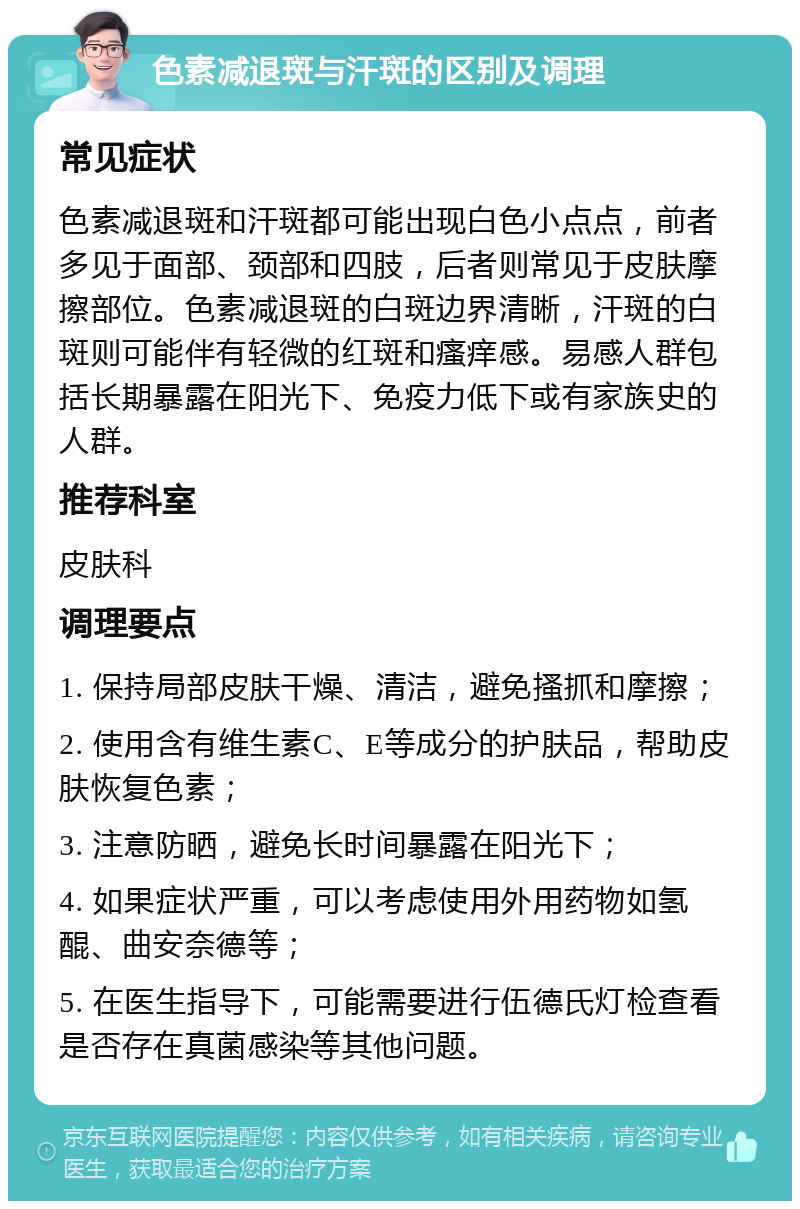 色素减退斑与汗斑的区别及调理 常见症状 色素减退斑和汗斑都可能出现白色小点点，前者多见于面部、颈部和四肢，后者则常见于皮肤摩擦部位。色素减退斑的白斑边界清晰，汗斑的白斑则可能伴有轻微的红斑和瘙痒感。易感人群包括长期暴露在阳光下、免疫力低下或有家族史的人群。 推荐科室 皮肤科 调理要点 1. 保持局部皮肤干燥、清洁，避免搔抓和摩擦； 2. 使用含有维生素C、E等成分的护肤品，帮助皮肤恢复色素； 3. 注意防晒，避免长时间暴露在阳光下； 4. 如果症状严重，可以考虑使用外用药物如氢醌、曲安奈德等； 5. 在医生指导下，可能需要进行伍德氏灯检查看是否存在真菌感染等其他问题。