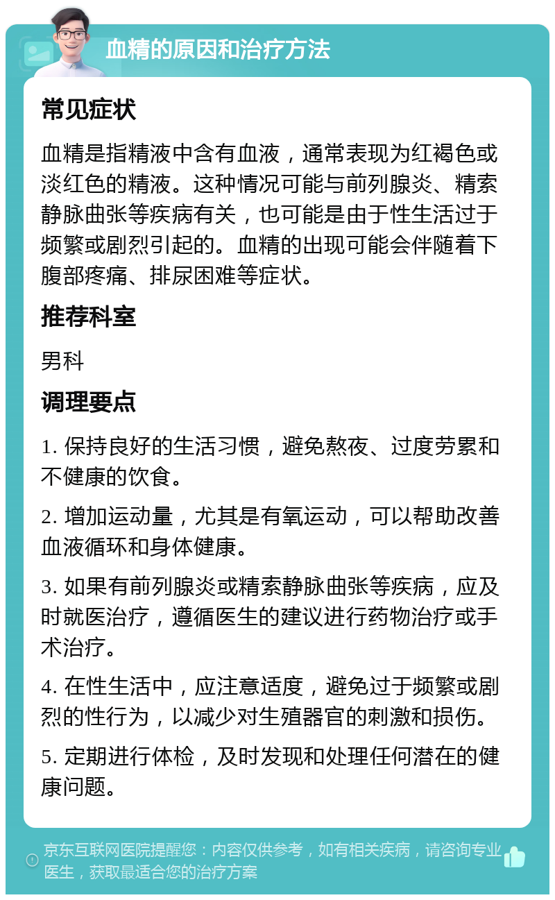 血精的原因和治疗方法 常见症状 血精是指精液中含有血液，通常表现为红褐色或淡红色的精液。这种情况可能与前列腺炎、精索静脉曲张等疾病有关，也可能是由于性生活过于频繁或剧烈引起的。血精的出现可能会伴随着下腹部疼痛、排尿困难等症状。 推荐科室 男科 调理要点 1. 保持良好的生活习惯，避免熬夜、过度劳累和不健康的饮食。 2. 增加运动量，尤其是有氧运动，可以帮助改善血液循环和身体健康。 3. 如果有前列腺炎或精索静脉曲张等疾病，应及时就医治疗，遵循医生的建议进行药物治疗或手术治疗。 4. 在性生活中，应注意适度，避免过于频繁或剧烈的性行为，以减少对生殖器官的刺激和损伤。 5. 定期进行体检，及时发现和处理任何潜在的健康问题。