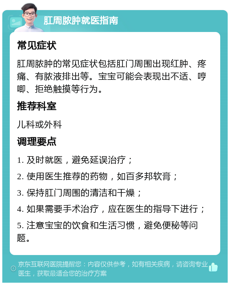 肛周脓肿就医指南 常见症状 肛周脓肿的常见症状包括肛门周围出现红肿、疼痛、有脓液排出等。宝宝可能会表现出不适、哼唧、拒绝触摸等行为。 推荐科室 儿科或外科 调理要点 1. 及时就医，避免延误治疗； 2. 使用医生推荐的药物，如百多邦软膏； 3. 保持肛门周围的清洁和干燥； 4. 如果需要手术治疗，应在医生的指导下进行； 5. 注意宝宝的饮食和生活习惯，避免便秘等问题。