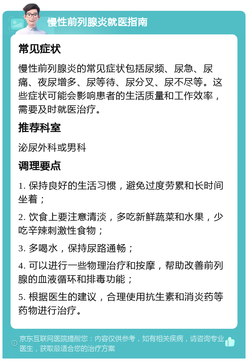 慢性前列腺炎就医指南 常见症状 慢性前列腺炎的常见症状包括尿频、尿急、尿痛、夜尿增多、尿等待、尿分叉、尿不尽等。这些症状可能会影响患者的生活质量和工作效率，需要及时就医治疗。 推荐科室 泌尿外科或男科 调理要点 1. 保持良好的生活习惯，避免过度劳累和长时间坐着； 2. 饮食上要注意清淡，多吃新鲜蔬菜和水果，少吃辛辣刺激性食物； 3. 多喝水，保持尿路通畅； 4. 可以进行一些物理治疗和按摩，帮助改善前列腺的血液循环和排毒功能； 5. 根据医生的建议，合理使用抗生素和消炎药等药物进行治疗。