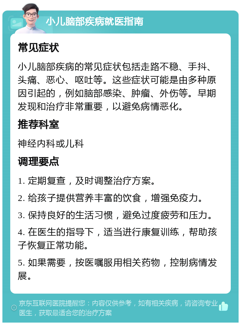 小儿脑部疾病就医指南 常见症状 小儿脑部疾病的常见症状包括走路不稳、手抖、头痛、恶心、呕吐等。这些症状可能是由多种原因引起的，例如脑部感染、肿瘤、外伤等。早期发现和治疗非常重要，以避免病情恶化。 推荐科室 神经内科或儿科 调理要点 1. 定期复查，及时调整治疗方案。 2. 给孩子提供营养丰富的饮食，增强免疫力。 3. 保持良好的生活习惯，避免过度疲劳和压力。 4. 在医生的指导下，适当进行康复训练，帮助孩子恢复正常功能。 5. 如果需要，按医嘱服用相关药物，控制病情发展。