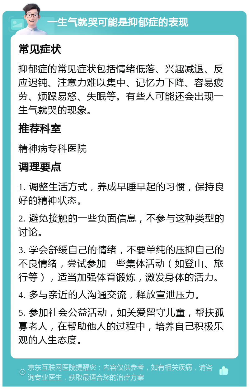 一生气就哭可能是抑郁症的表现 常见症状 抑郁症的常见症状包括情绪低落、兴趣减退、反应迟钝、注意力难以集中、记忆力下降、容易疲劳、烦躁易怒、失眠等。有些人可能还会出现一生气就哭的现象。 推荐科室 精神病专科医院 调理要点 1. 调整生活方式，养成早睡早起的习惯，保持良好的精神状态。 2. 避免接触的一些负面信息，不参与这种类型的讨论。 3. 学会舒缓自己的情绪，不要单纯的压抑自己的不良情绪，尝试参加一些集体活动（如登山、旅行等），适当加强体育锻炼，激发身体的活力。 4. 多与亲近的人沟通交流，释放宣泄压力。 5. 参加社会公益活动，如关爱留守儿童，帮扶孤寡老人，在帮助他人的过程中，培养自己积极乐观的人生态度。