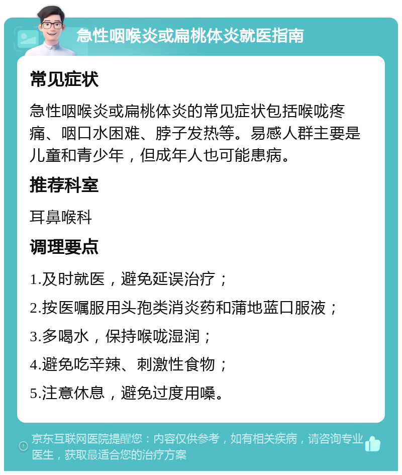 急性咽喉炎或扁桃体炎就医指南 常见症状 急性咽喉炎或扁桃体炎的常见症状包括喉咙疼痛、咽口水困难、脖子发热等。易感人群主要是儿童和青少年，但成年人也可能患病。 推荐科室 耳鼻喉科 调理要点 1.及时就医，避免延误治疗； 2.按医嘱服用头孢类消炎药和蒲地蓝口服液； 3.多喝水，保持喉咙湿润； 4.避免吃辛辣、刺激性食物； 5.注意休息，避免过度用嗓。