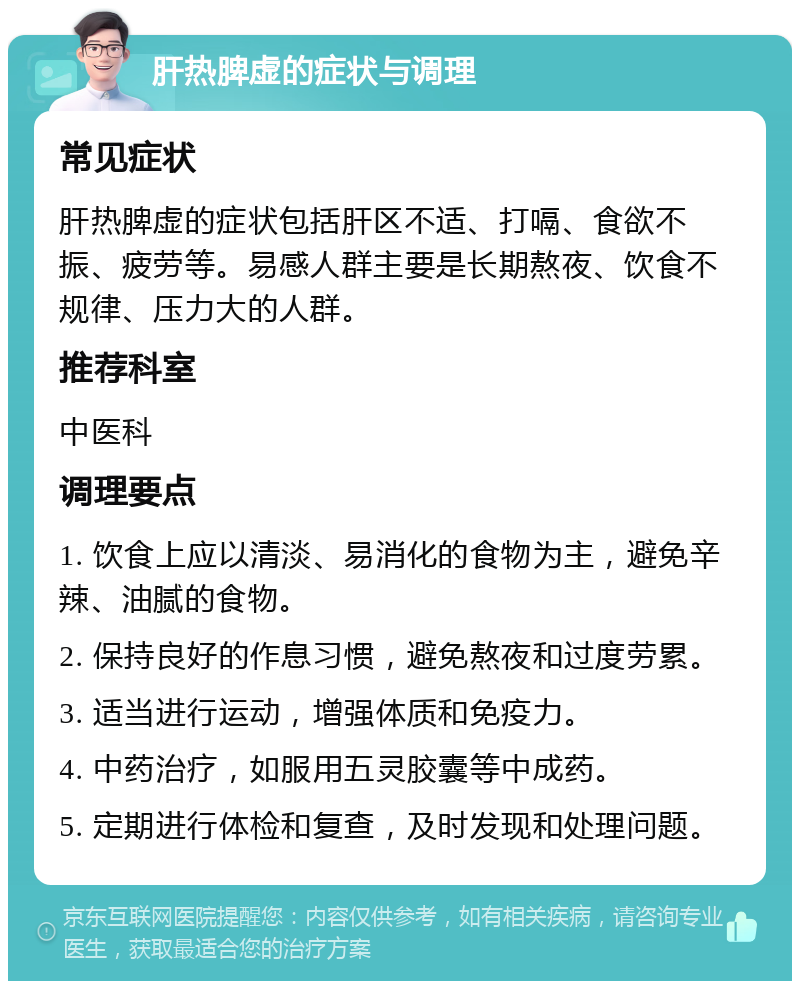 肝热脾虚的症状与调理 常见症状 肝热脾虚的症状包括肝区不适、打嗝、食欲不振、疲劳等。易感人群主要是长期熬夜、饮食不规律、压力大的人群。 推荐科室 中医科 调理要点 1. 饮食上应以清淡、易消化的食物为主，避免辛辣、油腻的食物。 2. 保持良好的作息习惯，避免熬夜和过度劳累。 3. 适当进行运动，增强体质和免疫力。 4. 中药治疗，如服用五灵胶囊等中成药。 5. 定期进行体检和复查，及时发现和处理问题。