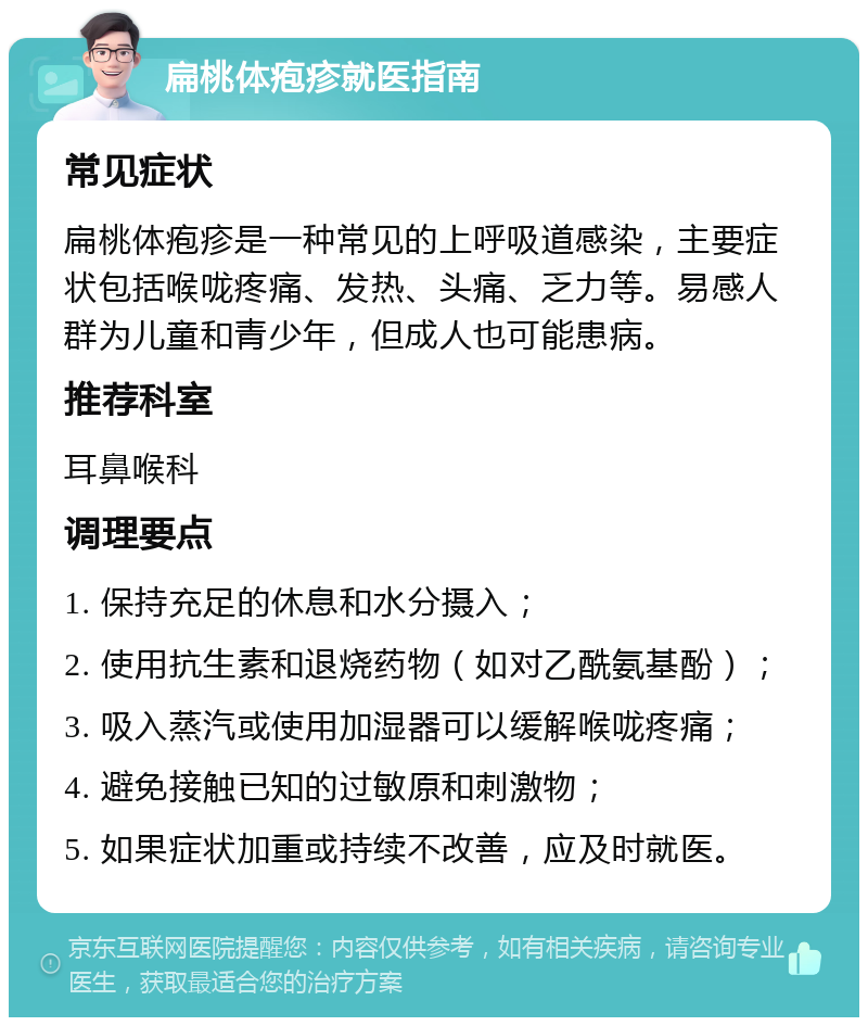 扁桃体疱疹就医指南 常见症状 扁桃体疱疹是一种常见的上呼吸道感染，主要症状包括喉咙疼痛、发热、头痛、乏力等。易感人群为儿童和青少年，但成人也可能患病。 推荐科室 耳鼻喉科 调理要点 1. 保持充足的休息和水分摄入； 2. 使用抗生素和退烧药物（如对乙酰氨基酚）； 3. 吸入蒸汽或使用加湿器可以缓解喉咙疼痛； 4. 避免接触已知的过敏原和刺激物； 5. 如果症状加重或持续不改善，应及时就医。