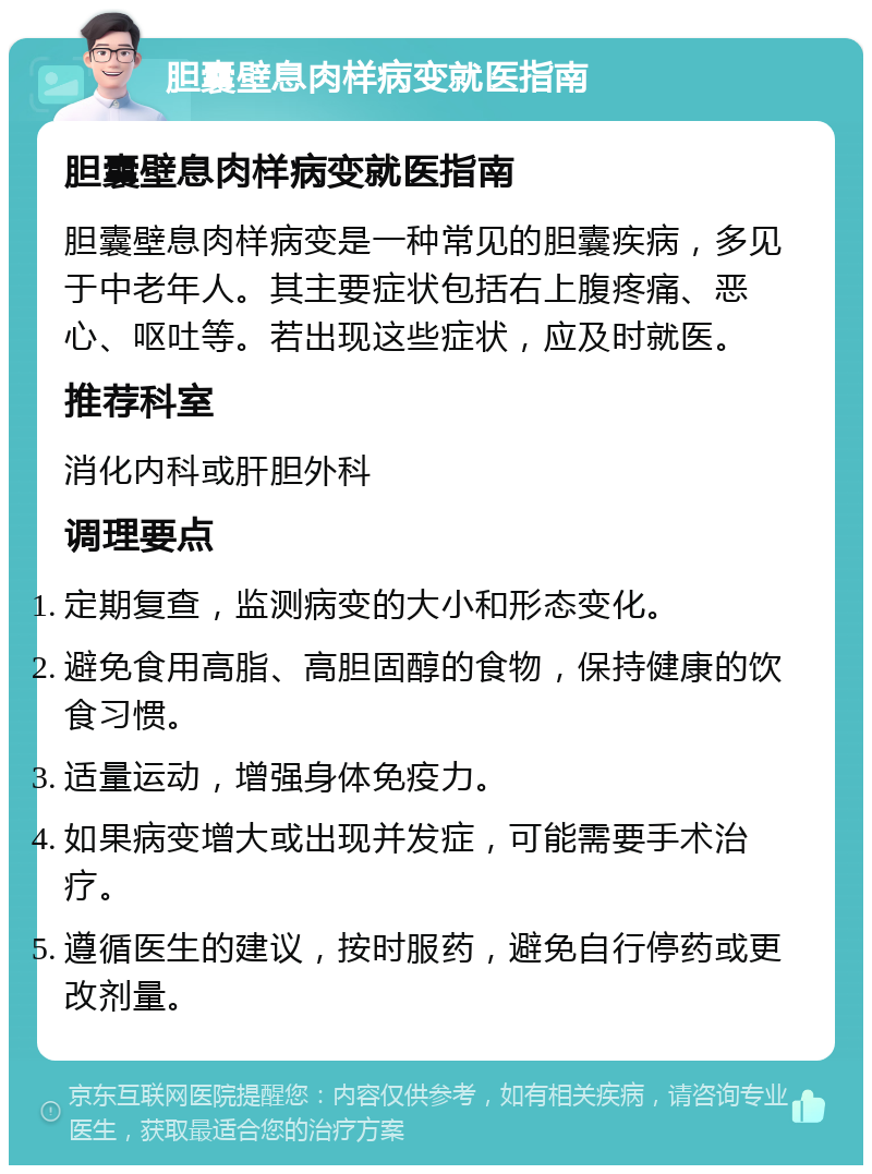 胆囊壁息肉样病变就医指南 胆囊壁息肉样病变就医指南 胆囊壁息肉样病变是一种常见的胆囊疾病，多见于中老年人。其主要症状包括右上腹疼痛、恶心、呕吐等。若出现这些症状，应及时就医。 推荐科室 消化内科或肝胆外科 调理要点 定期复查，监测病变的大小和形态变化。 避免食用高脂、高胆固醇的食物，保持健康的饮食习惯。 适量运动，增强身体免疫力。 如果病变增大或出现并发症，可能需要手术治疗。 遵循医生的建议，按时服药，避免自行停药或更改剂量。