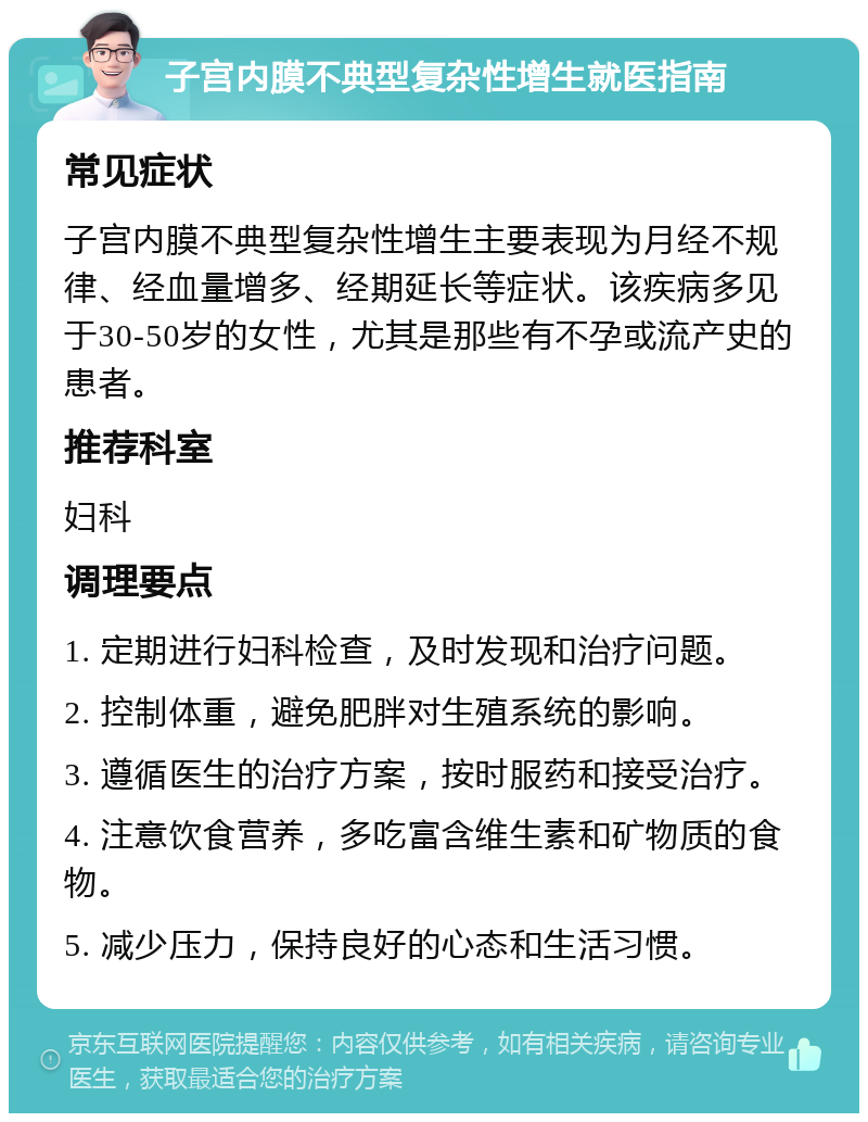 子宫内膜不典型复杂性增生就医指南 常见症状 子宫内膜不典型复杂性增生主要表现为月经不规律、经血量增多、经期延长等症状。该疾病多见于30-50岁的女性，尤其是那些有不孕或流产史的患者。 推荐科室 妇科 调理要点 1. 定期进行妇科检查，及时发现和治疗问题。 2. 控制体重，避免肥胖对生殖系统的影响。 3. 遵循医生的治疗方案，按时服药和接受治疗。 4. 注意饮食营养，多吃富含维生素和矿物质的食物。 5. 减少压力，保持良好的心态和生活习惯。