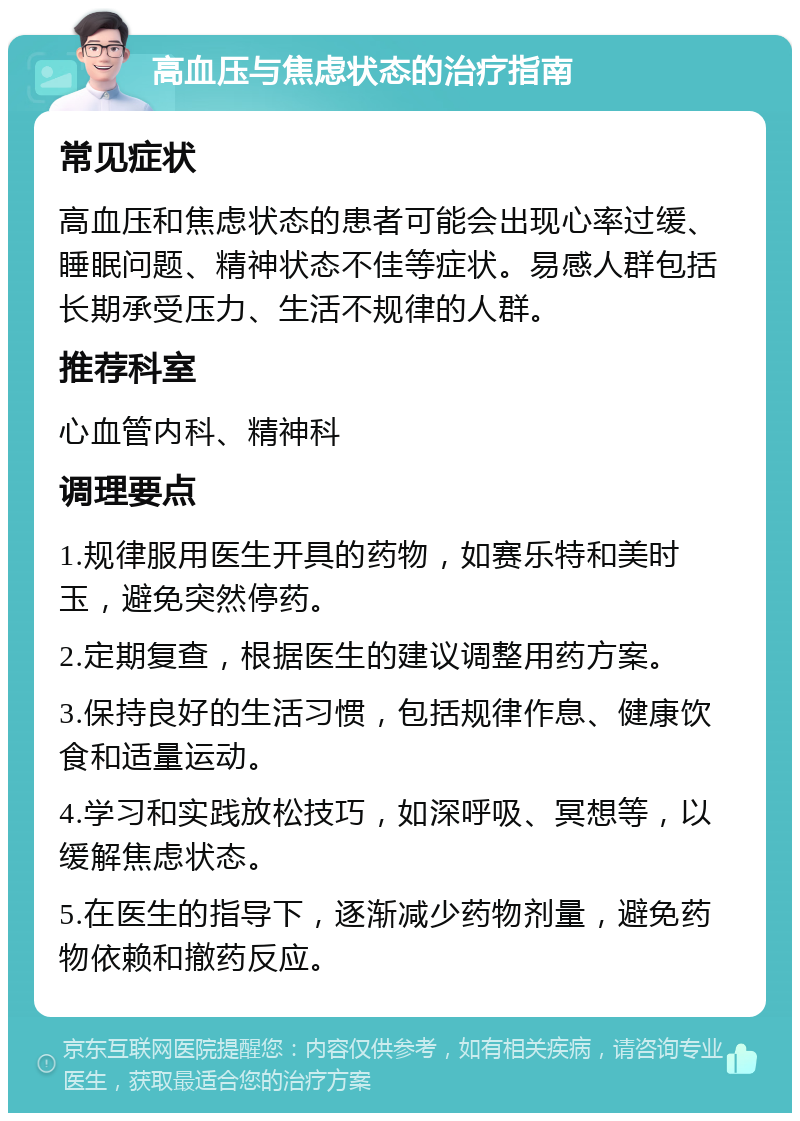 高血压与焦虑状态的治疗指南 常见症状 高血压和焦虑状态的患者可能会出现心率过缓、睡眠问题、精神状态不佳等症状。易感人群包括长期承受压力、生活不规律的人群。 推荐科室 心血管内科、精神科 调理要点 1.规律服用医生开具的药物，如赛乐特和美时玉，避免突然停药。 2.定期复查，根据医生的建议调整用药方案。 3.保持良好的生活习惯，包括规律作息、健康饮食和适量运动。 4.学习和实践放松技巧，如深呼吸、冥想等，以缓解焦虑状态。 5.在医生的指导下，逐渐减少药物剂量，避免药物依赖和撤药反应。